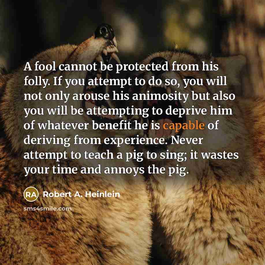 “A fool cannot be protected from his folly. If you attempt to do so, you will not only arouse his animosity but also you will be attempting to deprive him of whatever benefit he is capable of deriving from experience. Never attempt to teach a pig to sing; it wastes your time and annoys the pig.” quote by Robert A. Heinlein