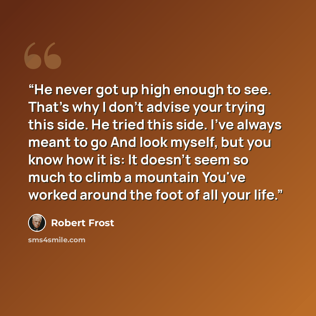 “He never got up high enough to see. That's why I don't advise your trying this side. He tried this side. I've always meant to go And look myself, but you know how it is: It doesn't seem so much to climb a mountain You've worked around the foot of all your life.” quote by Robert Frost