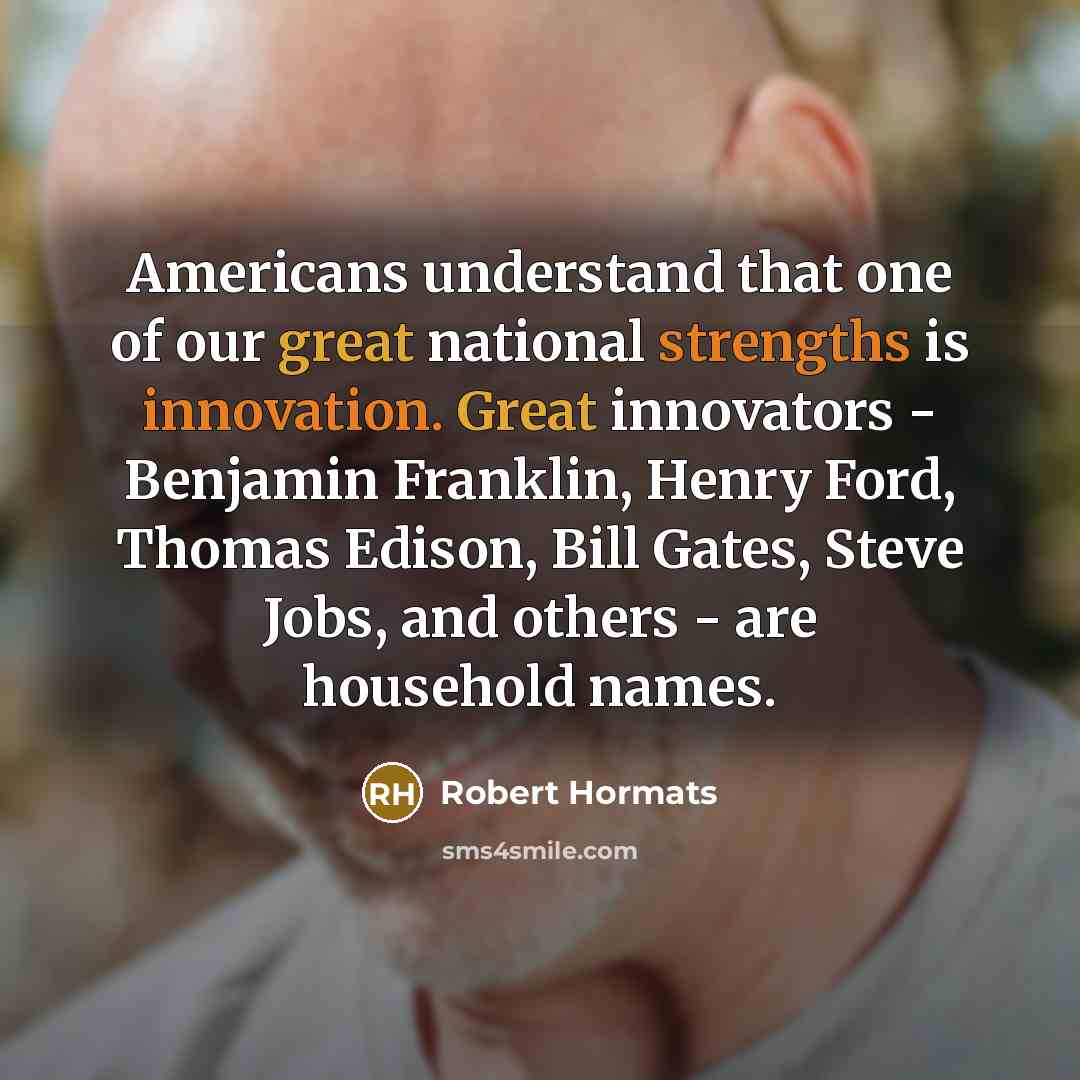 “Americans understand that one of our great national strengths is innovation. Great innovators - Benjamin Franklin, Henry Ford, Thomas Edison, Bill Gates, Steve Jobs, and others - are household names.” quote by Robert Hormats