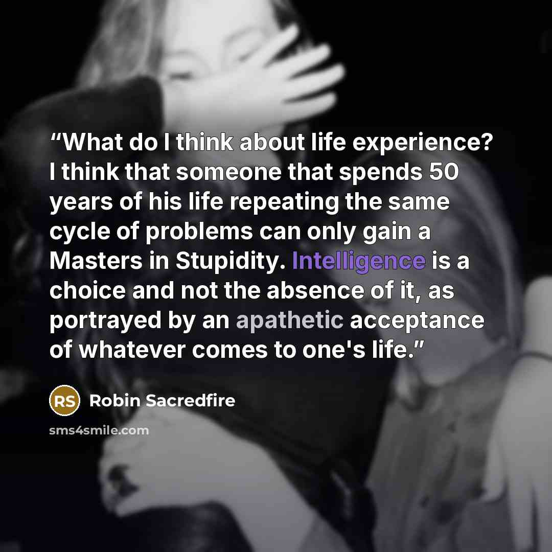 “What do I think about life experience? I think that someone that spends 50 years of his life repeating the same cycle of problems can only gain a Masters in Stupidity. Intelligence is a choice and not the absence of it, as portrayed by an apathetic acceptance of whatever comes to one's life.” quote by Robin Sacredfire
