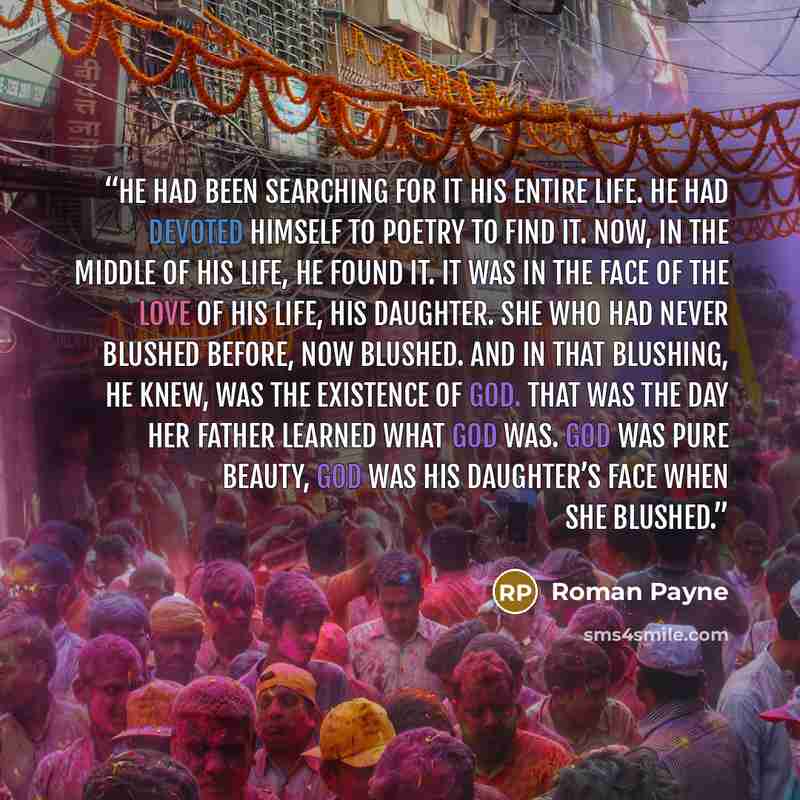 “He had been searching for it his entire life. He had devoted himself to poetry to find it. Now, in the middle of his life, he found it. It was in the face of the love of his life, his daughter. She who had never blushed before, now blushed. And in that blushing, he knew, was the existence of God…” quote by Roman Payne