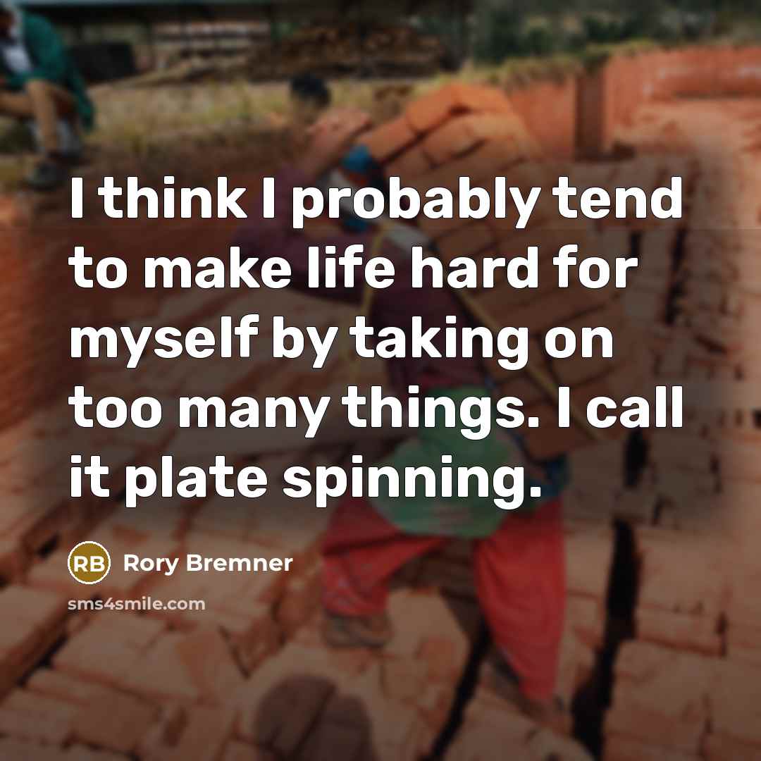 “I think I probably tend to make life hard for myself by taking on too many things. I call it plate spinning.” quote by Rory Bremner