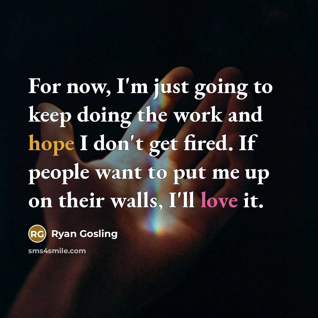 “For now, I'm just going to keep doing the work and hope I don't get fired. If people want to put me up on their walls, I'll love it.” quote by Ryan Gosling