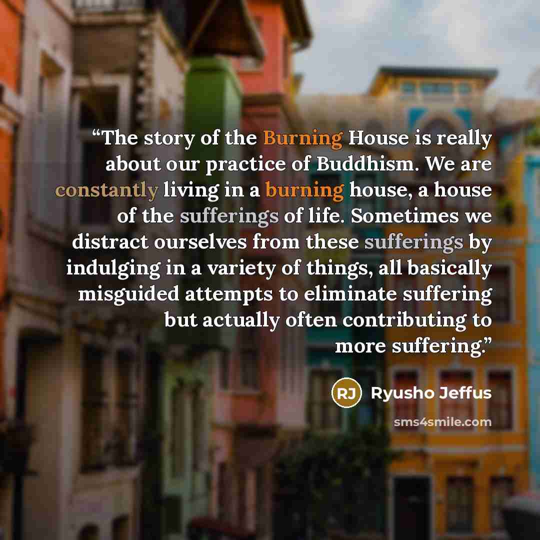“The story of the Burning House is really about our practice of Buddhism. We are constantly living in a burning house, a house of the sufferings of life. Sometimes we distract ourselves from these sufferings by indulging in a variety of things, all basically misguided attempts to eliminate…” quote by Ryusho Jeffus