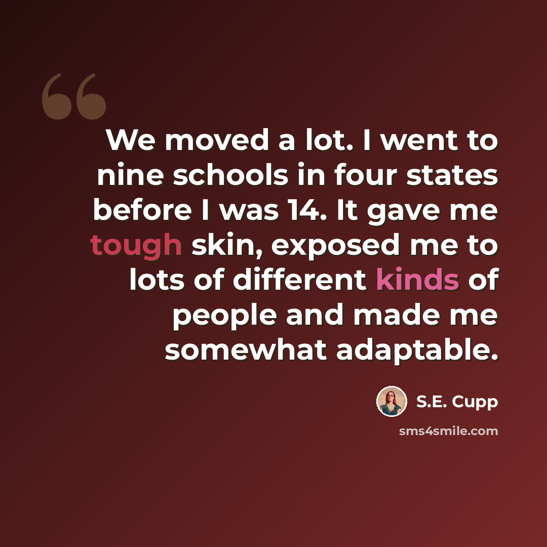 “We moved a lot. I went to nine schools in four states before I was 14. It gave me tough skin, exposed me to lots of different kinds of people and made me somewhat adaptable.” quote by S.E. Cupp