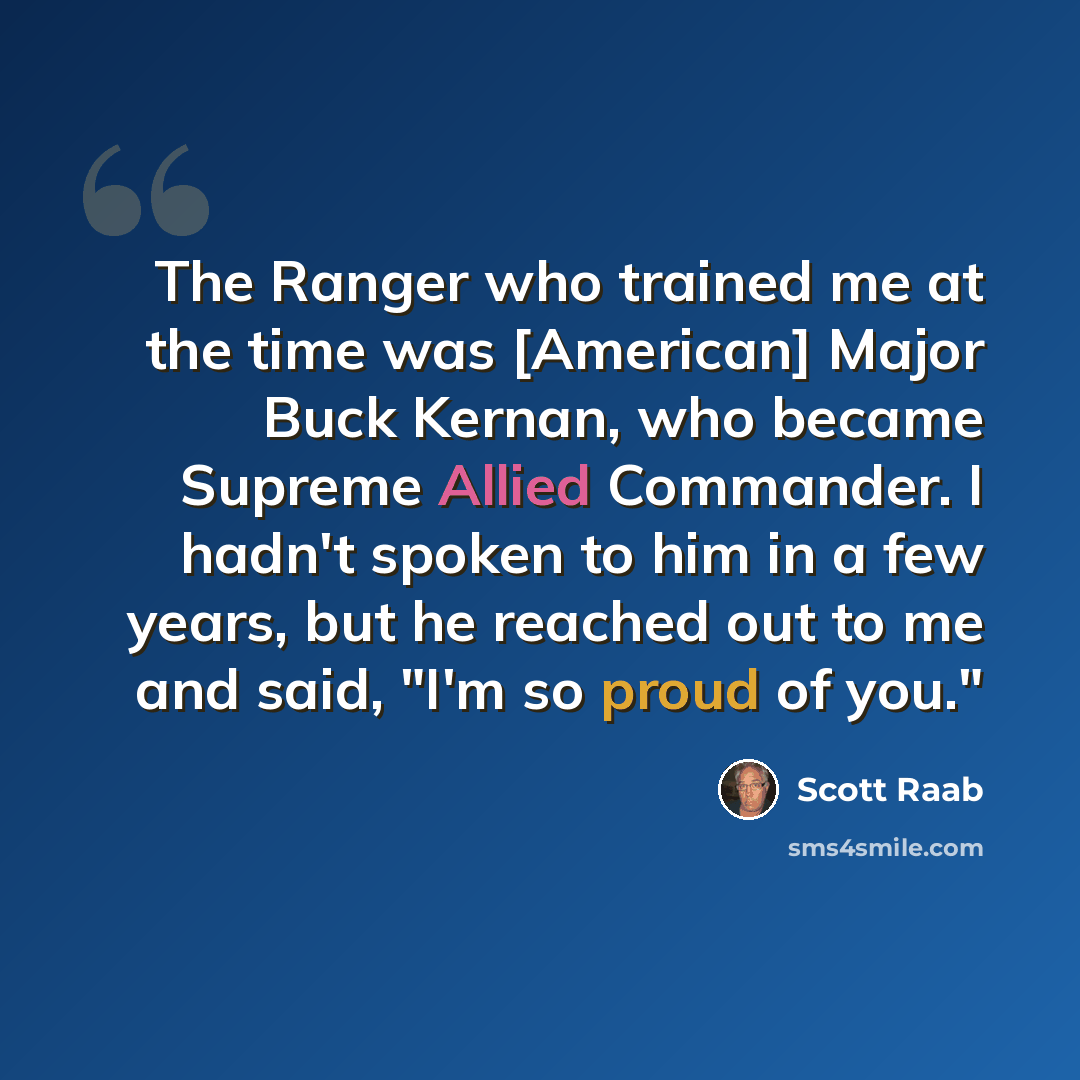 “The Ranger who trained me at the time was [American] Major Buck Kernan, who became Supreme Allied Commander. I hadn't spoken to him in a few years, but he reached out to me and said, "I'm so proud of you."” quote by Scott Raab