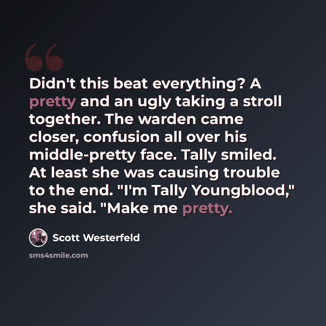 “Didn't this beat everything? A pretty and an ugly taking a stroll together. The warden came closer, confusion all over his middle-pretty face. Tally smiled. At least she was causing trouble to the end. "I'm Tally Youngblood," she said. "Make me pretty.” quote by Scott Westerfeld