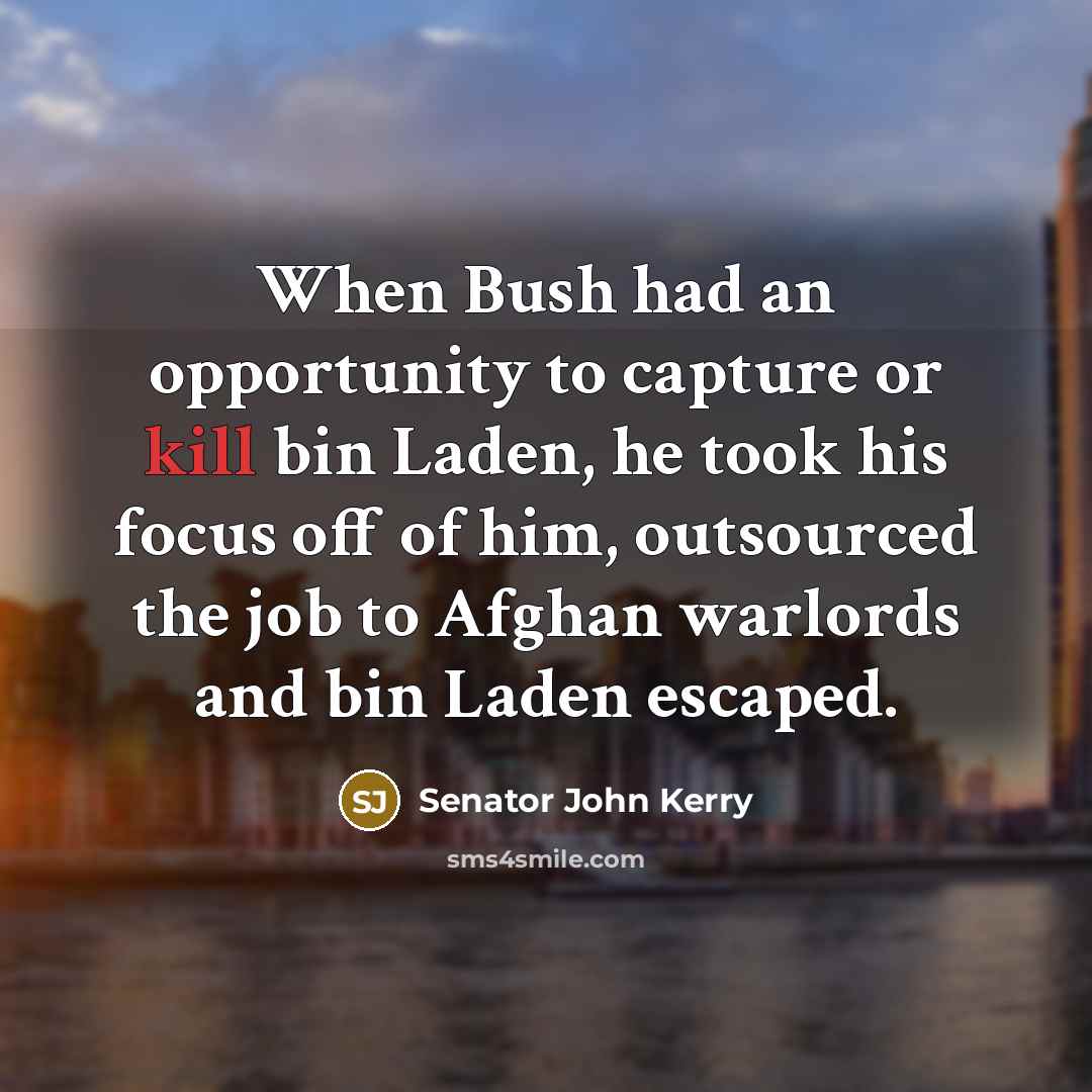 “When Bush had an opportunity to capture or kill bin Laden, he took his focus off of him, outsourced the job to Afghan warlords and bin Laden escaped.” quote by Senator John Kerry