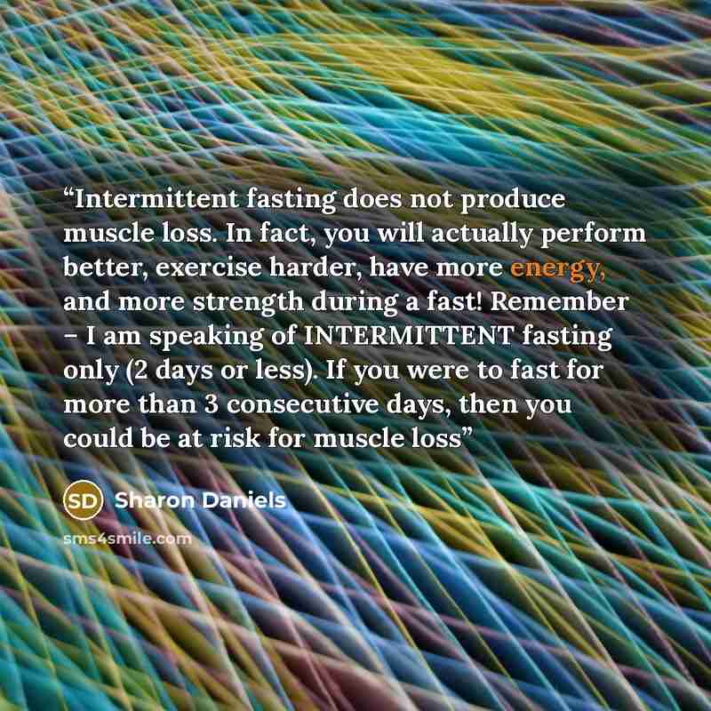 “Intermittent fasting does not produce muscle loss. In fact, you will actually perform better, exercise harder, have more energy, and more strength during a fast! Remember – I am speaking of INTERMITTENT fasting only (2 days or less). If you were to fast for more than 3 consecutive days, then you…” quote by Sharon Daniels