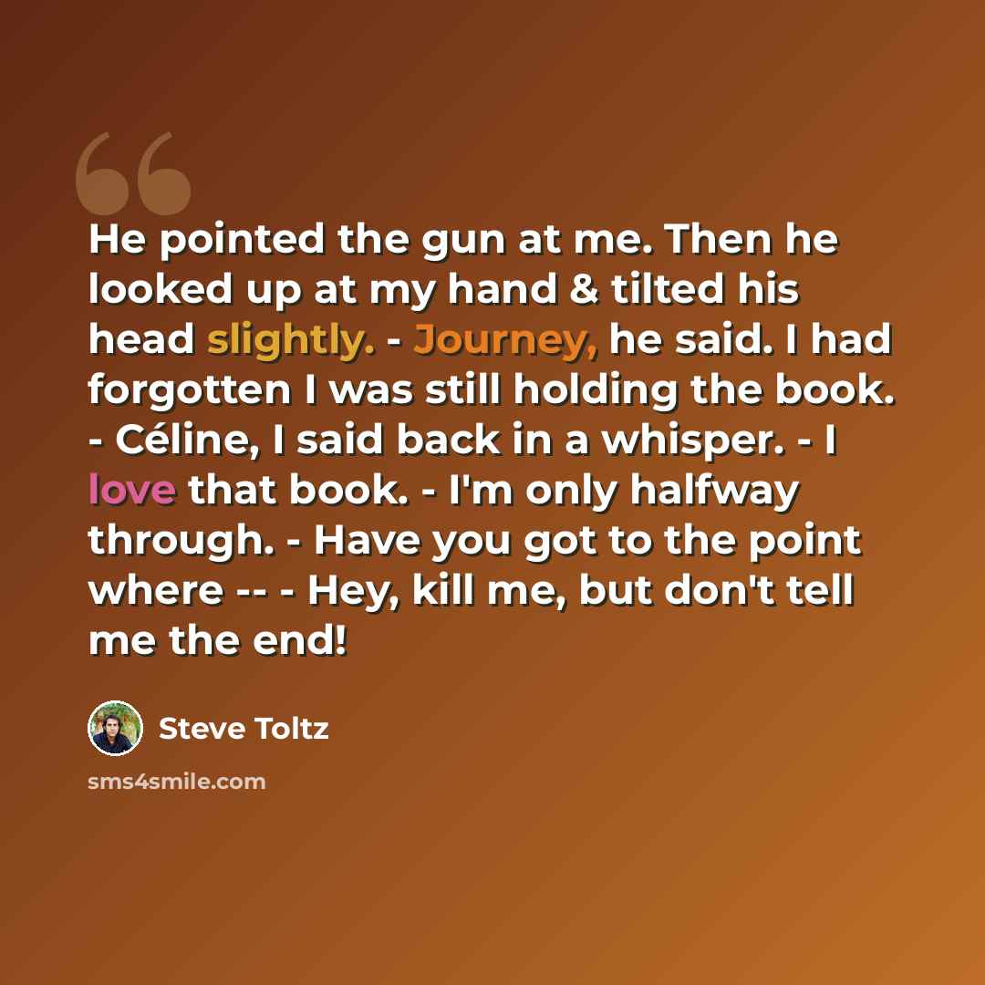 “He pointed the gun at me. Then he looked up at my hand & tilted his head slightly. - Journey, he said. I had forgotten I was still holding the book. - Céline, I said back in a whisper. - I love that book. - I'm only halfway through. - Have you got to the point where -- - Hey, kill me, but don't…” quote by Steve Toltz