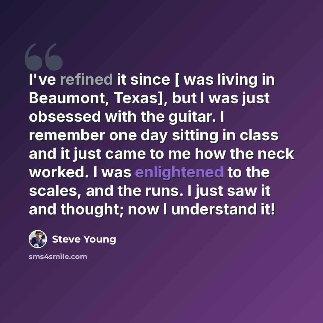 “I've refined it since [ was living in Beaumont, Texas], but I was just obsessed with the guitar. I remember one day sitting in class and it just came to me how the neck worked. I was enlightened to the scales, and the runs. I just saw it and thought; now I understand it!” quote by Steve Young