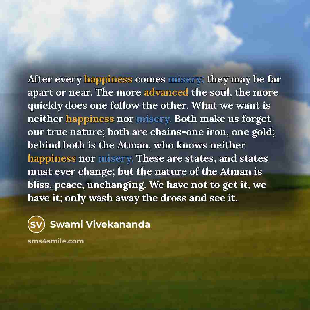 “After every happiness comes misery; they may be far apart or near. The more advanced the soul, the more quickly does one follow the other. What we want is neither happiness nor misery. Both make us forget our true nature; both are chains-one iron, one gold; behind both is the Atman, who knows…” quote by Swami Vivekananda