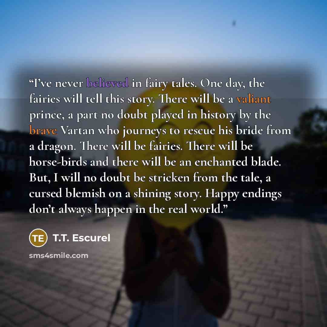 “I’ve never believed in fairy tales. One day, the fairies will tell this story. There will be a valiant prince, a part no doubt played in history by the brave Vartan who journeys to rescue his bride from a dragon. There will be fairies. There will be horse-birds and there will be an enchanted…” quote by T.T. Escurel