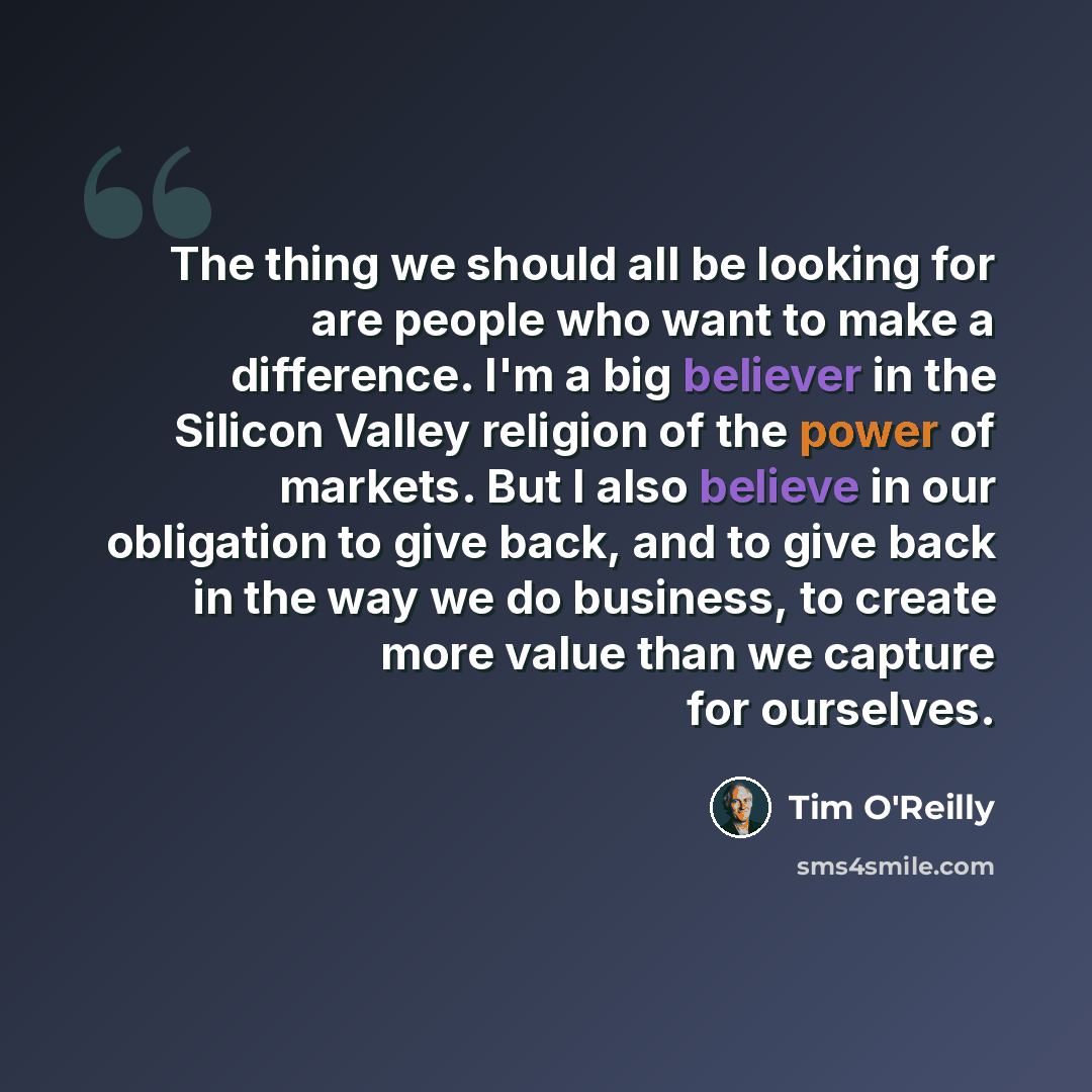 “The thing we should all be looking for are people who want to make a difference. I'm a big believer in the Silicon Valley religion of the power of markets. But I also believe in our obligation to give back, and to give back in the way we do business, to create more value than we capture for…” quote by Tim O'Reilly