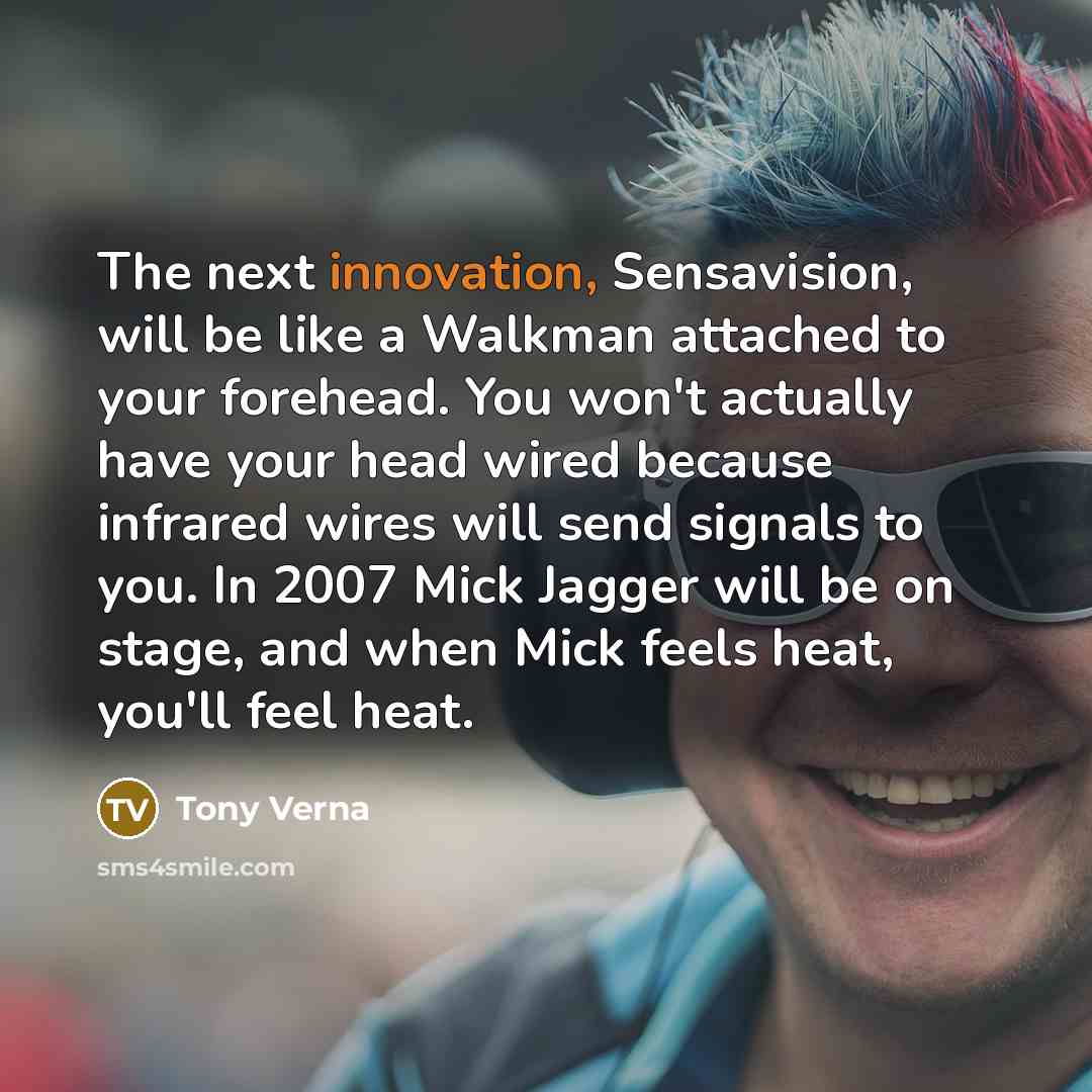 “The next innovation, Sensavision, will be like a Walkman attached to your forehead. You won't actually have your head wired because infrared wires will send signals to you. In 2007 Mick Jagger will be on stage, and when Mick feels heat, you'll feel heat.” quote by Tony Verna