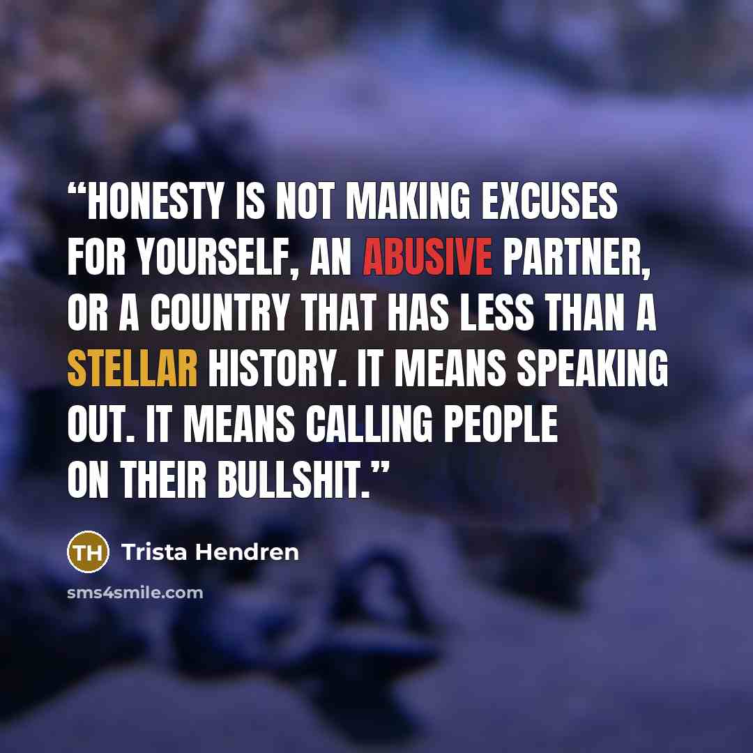 “Honesty is not making excuses for yourself, an abusive partner, or a country that has less than a stellar history. It means speaking out. It means calling people on their bullshit.” quote by Trista Hendren