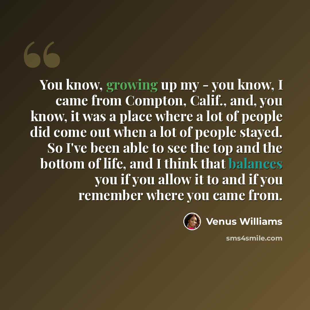 “You know, growing up my - you know, I came from Compton, Calif., and, you know, it was a place where a lot of people did come out when a lot of people stayed. So I've been able to see the top and the bottom of life, and I think that balances you if you allow it to and if you remember where you…” quote by Venus Williams