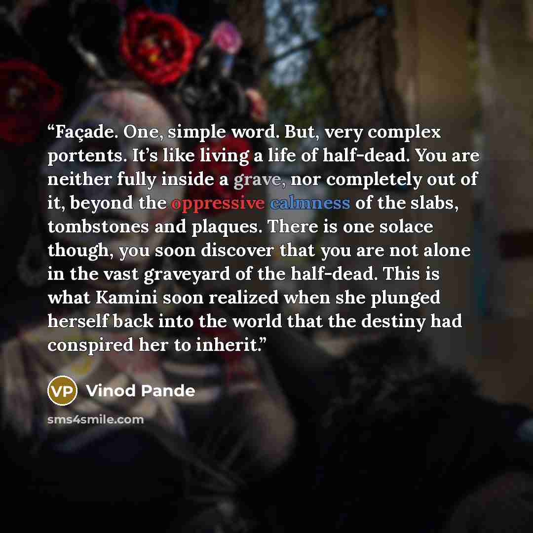 “Façade. One, simple word. But, very complex portents. It’s like living a life of half-dead. You are neither fully inside a grave, nor completely out of it, beyond the oppressive calmness of the slabs, tombstones and plaques. There is one solace though, you soon discover that you are not alone in…” quote by Vinod Pande