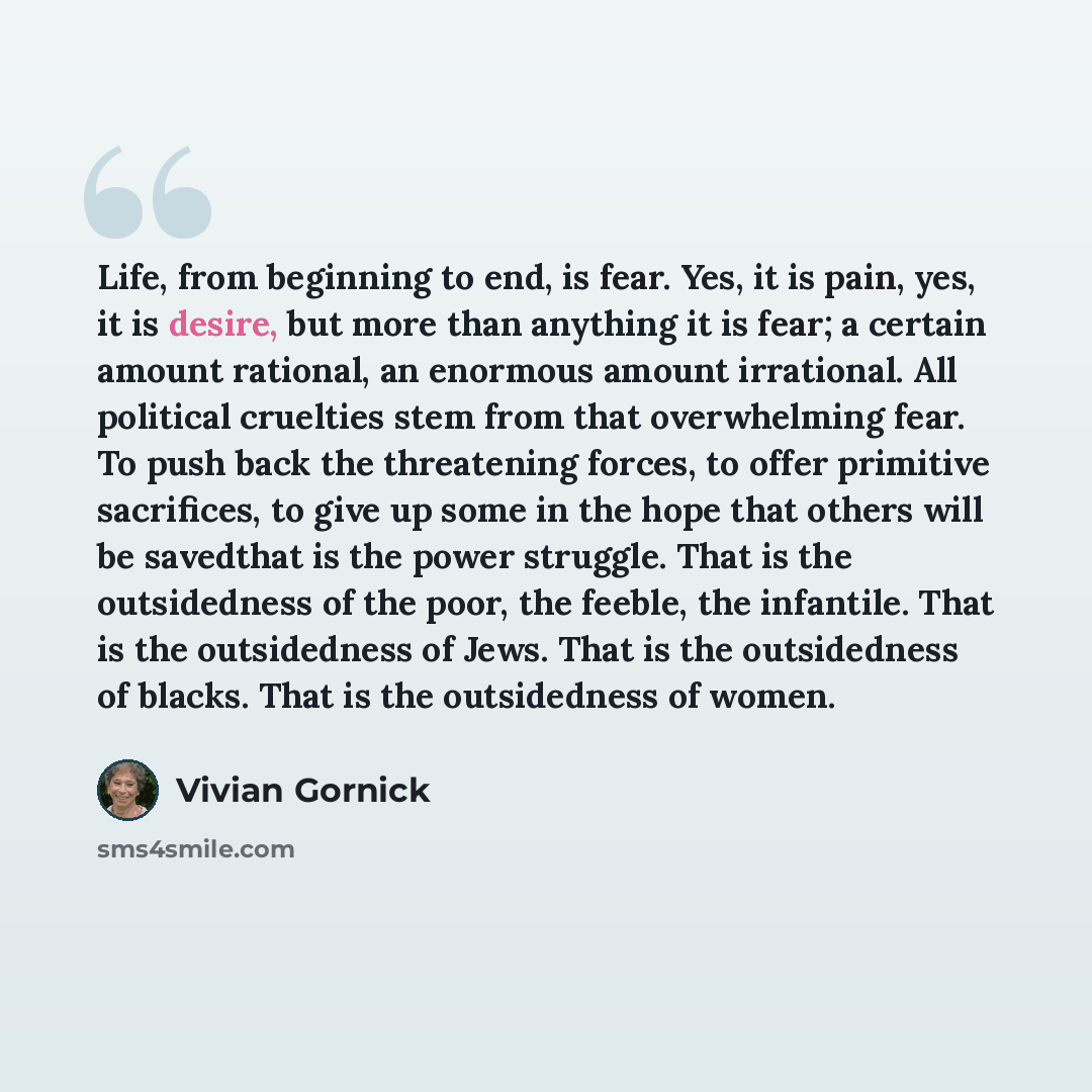 “Life, from beginning to end, is fear. Yes, it is pain, yes, it is desire, but more than anything it is fear; a certain amount rational, an enormous amount irrational. All political cruelties stem from that overwhelming fear. To push back the threatening forces, to offer primitive sacrifices, to…” quote by Vivian Gornick