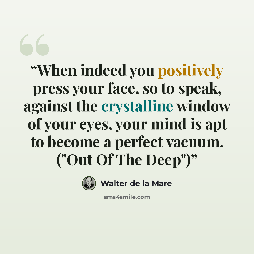 “When indeed you positively press your face, so to speak, against the crystalline window of your eyes, your mind is apt to become a perfect vacuum. ("Out Of The Deep")” quote by Walter de la Mare