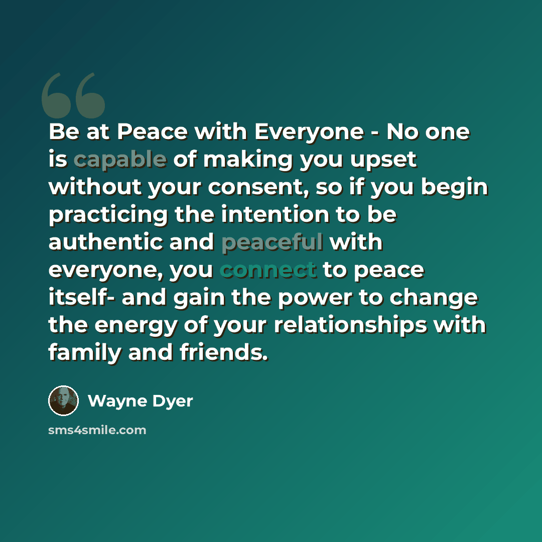 “Be at Peace with Everyone - No one is capable of making you upset without your consent, so if you begin practicing the intention to be authentic and peaceful with everyone, you connect to peace itself- and gain the power to change the energy of your relationships with family and friends.” quote by Wayne Dyer
