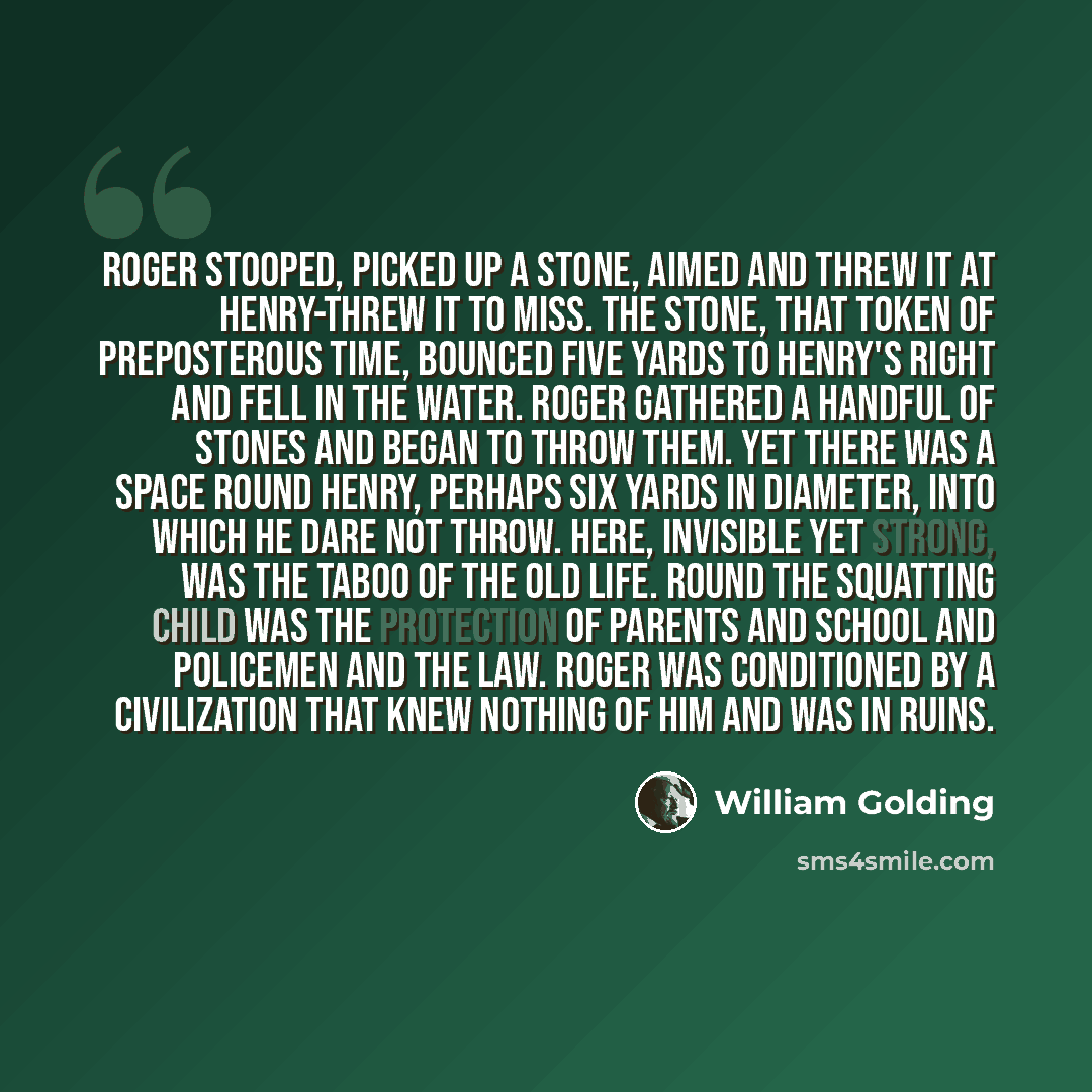 “Roger stooped, picked up a stone, aimed and threw it at Henry-threw it to miss. The stone, that token of preposterous time, bounced five yards to Henry's right and fell in the water. Roger gathered a handful of stones and began to throw them. Yet there was a space round Henry, perhaps six yards in…” quote by William Golding