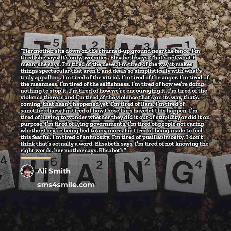 “Her mother sits down on the churned-up ground near the fence. I’m tired, she says. It’s only two miles, Elisabeth says. That’s not what I mean, she says. I’m tired of the news. I’m tired of the way it makes things spectacular that aren’t, and deals so simplistically with what’s truly appalling…” quote by Ali Smith