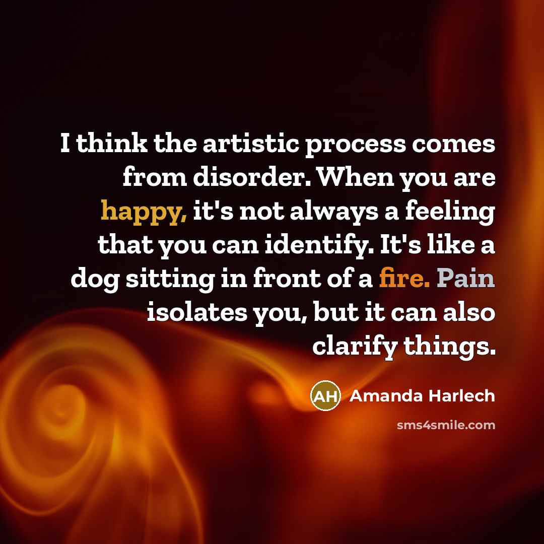 “I think the artistic process comes from disorder. When you are happy, it's not always a feeling that you can identify. It's like a dog sitting in front of a fire. Pain isolates you, but it can also clarify things.” quote by Amanda Harlech