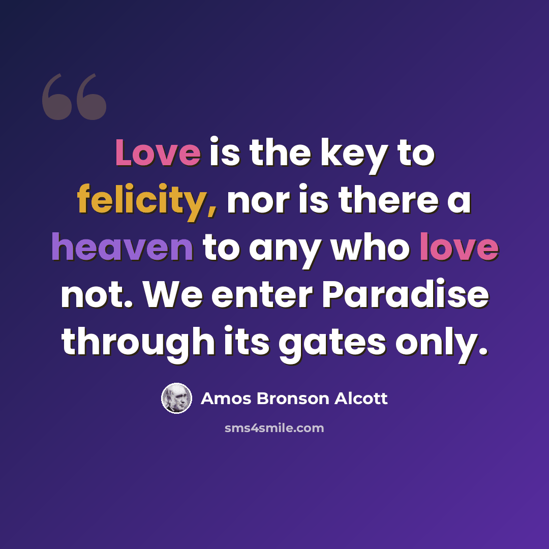 “Love is the key to felicity, nor is there a heaven to any who love not. We enter Paradise through its gates only.” quote by Amos Bronson Alcott