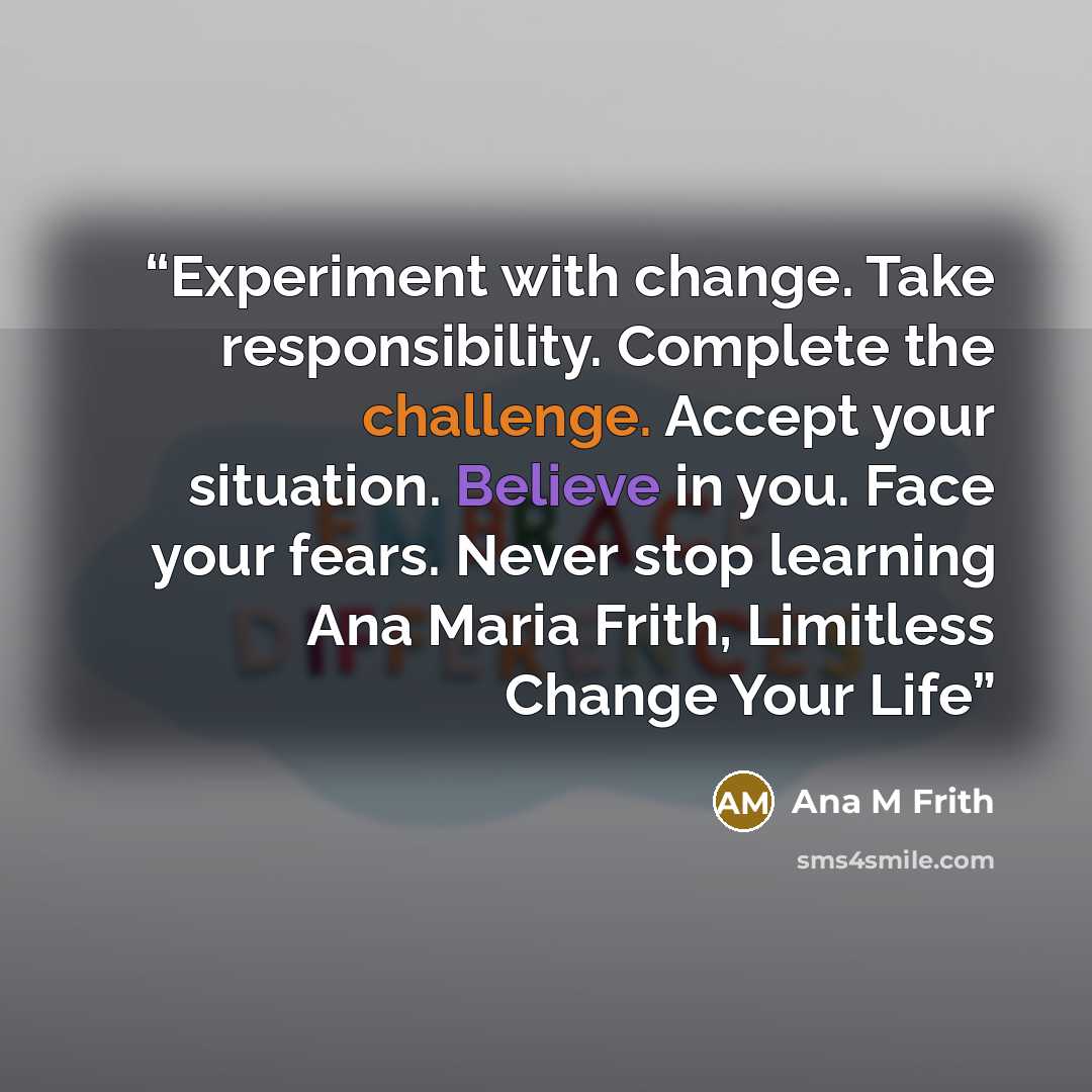 “Experiment with change. Take responsibility. Complete the challenge. Accept your situation. Believe in you. Face your fears. Never stop learning Ana Maria Frith, Limitless Change Your Life” quote by Ana M Frith