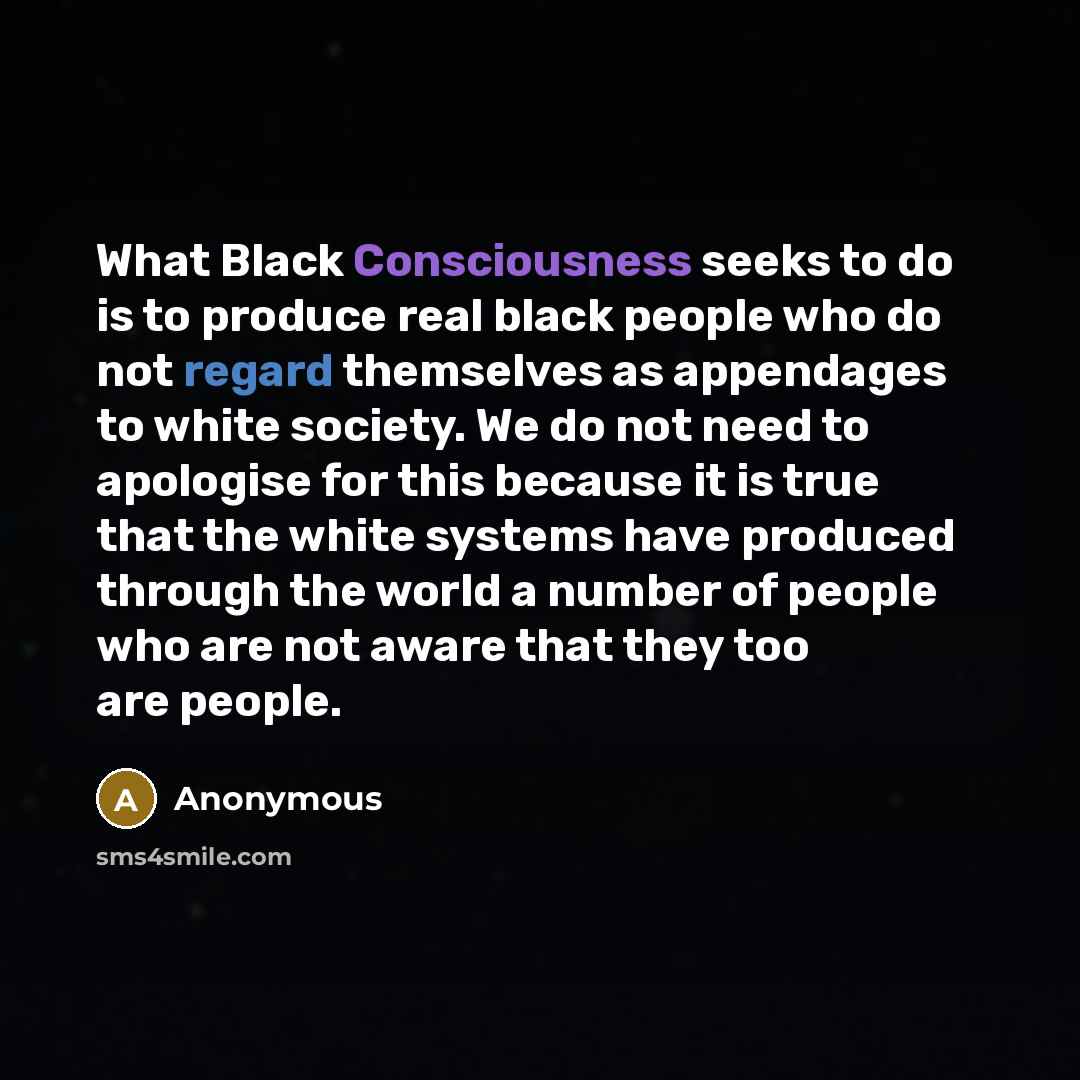 “What Black Consciousness seeks to do is to produce real black people who do not regard themselves as appendages to white society. We do not need to apologise for this because it is true that the white systems have produced through the world a number of people who are not aware that they too are…” quote by Anonymous