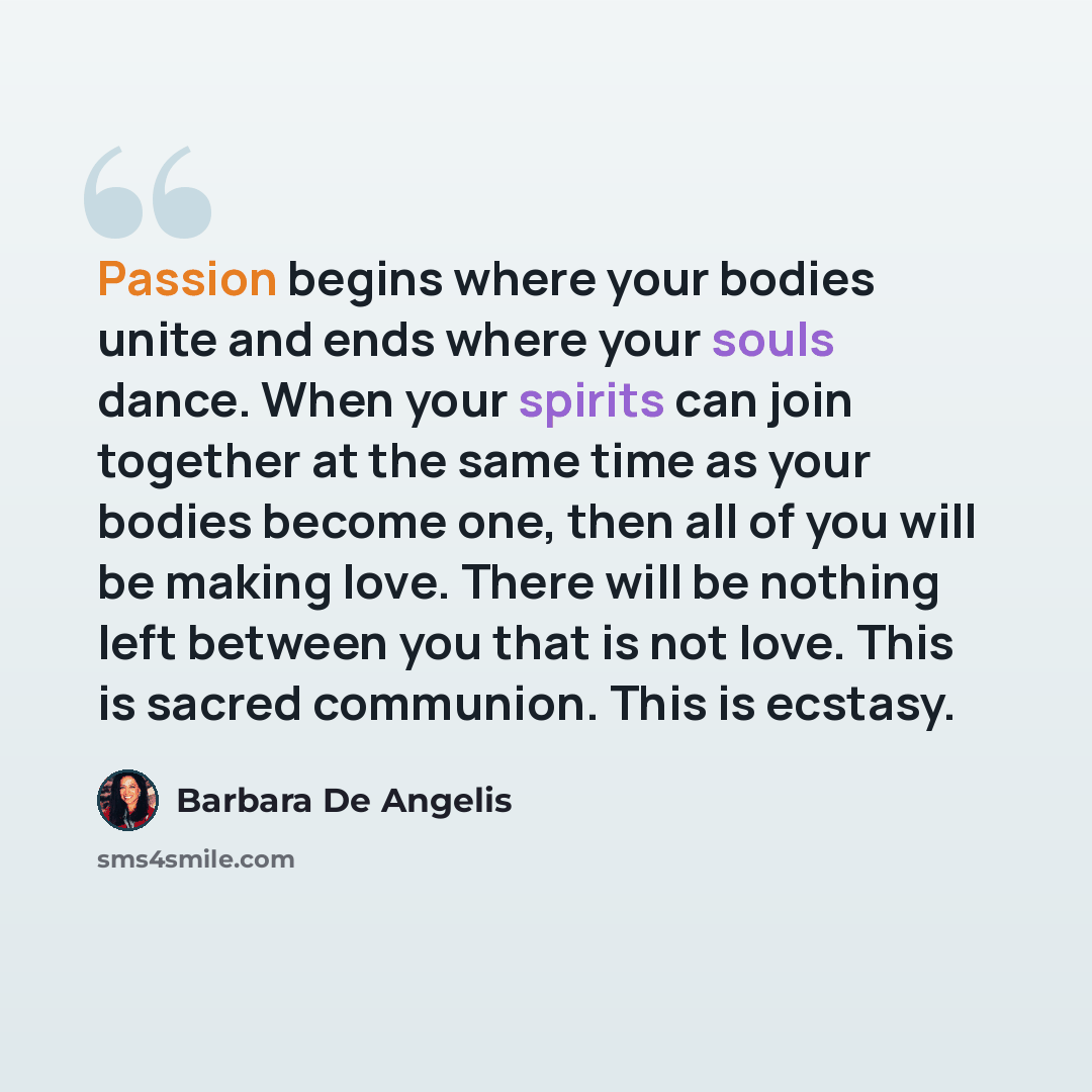“Passion begins where your bodies unite and ends where your souls dance. When your spirits can join together at the same time as your bodies become one, then all of you will be making love. There will be nothing left between you that is not love. This is sacred communion. This is ecstasy.” quote by Barbara De Angelis