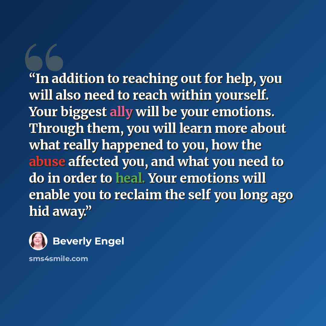 “In addition to reaching out for help, you will also need to reach within yourself. Your biggest ally will be your emotions. Through them, you will learn more about what really happened to you, how the abuse affected you, and what you need to do in order to heal. Your emotions will enable you to…” quote by Beverly Engel