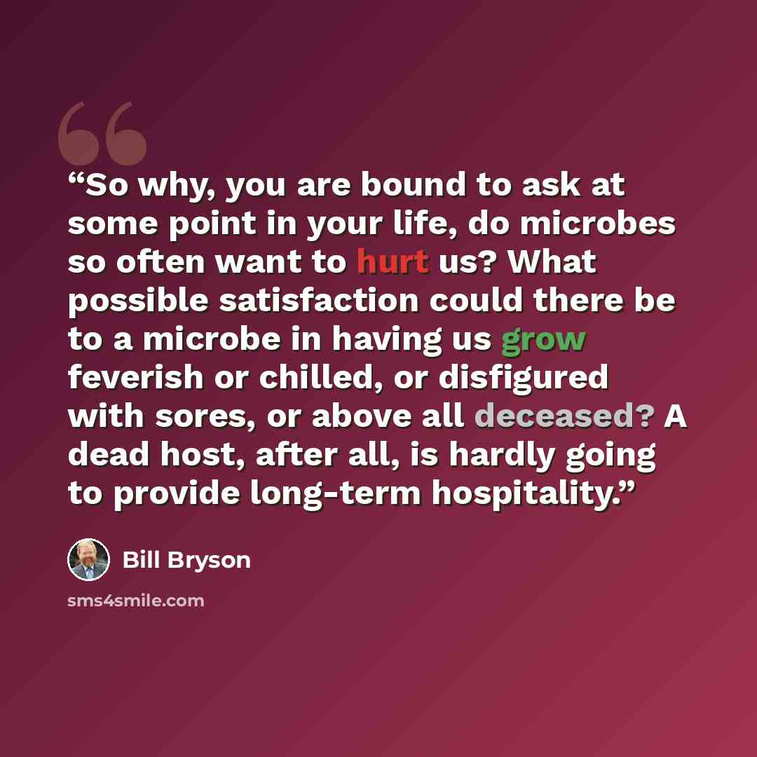 “So why, you are bound to ask at some point in your life, do microbes so often want to hurt us? What possible satisfaction could there be to a microbe in having us grow feverish or chilled, or disfigured with sores, or above all deceased? A dead host, after all, is hardly going to provide long-term…” quote by Bill Bryson