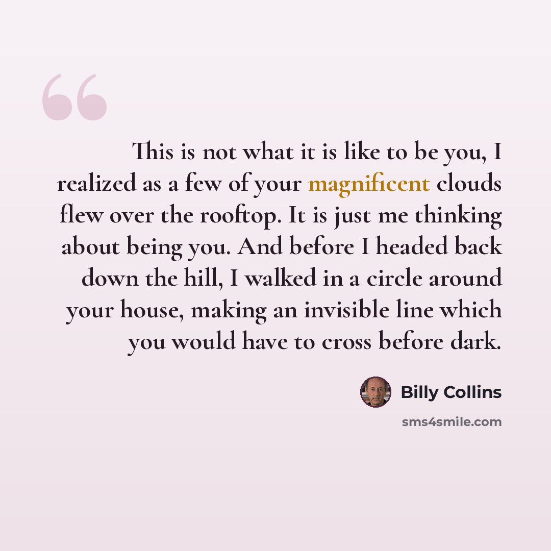 “This is not what it is like to be you, I realized as a few of your magnificent clouds flew over the rooftop. It is just me thinking about being you. And before I headed back down the hill, I walked in a circle around your house, making an invisible line which you would have to cross before dark.” quote by Billy Collins