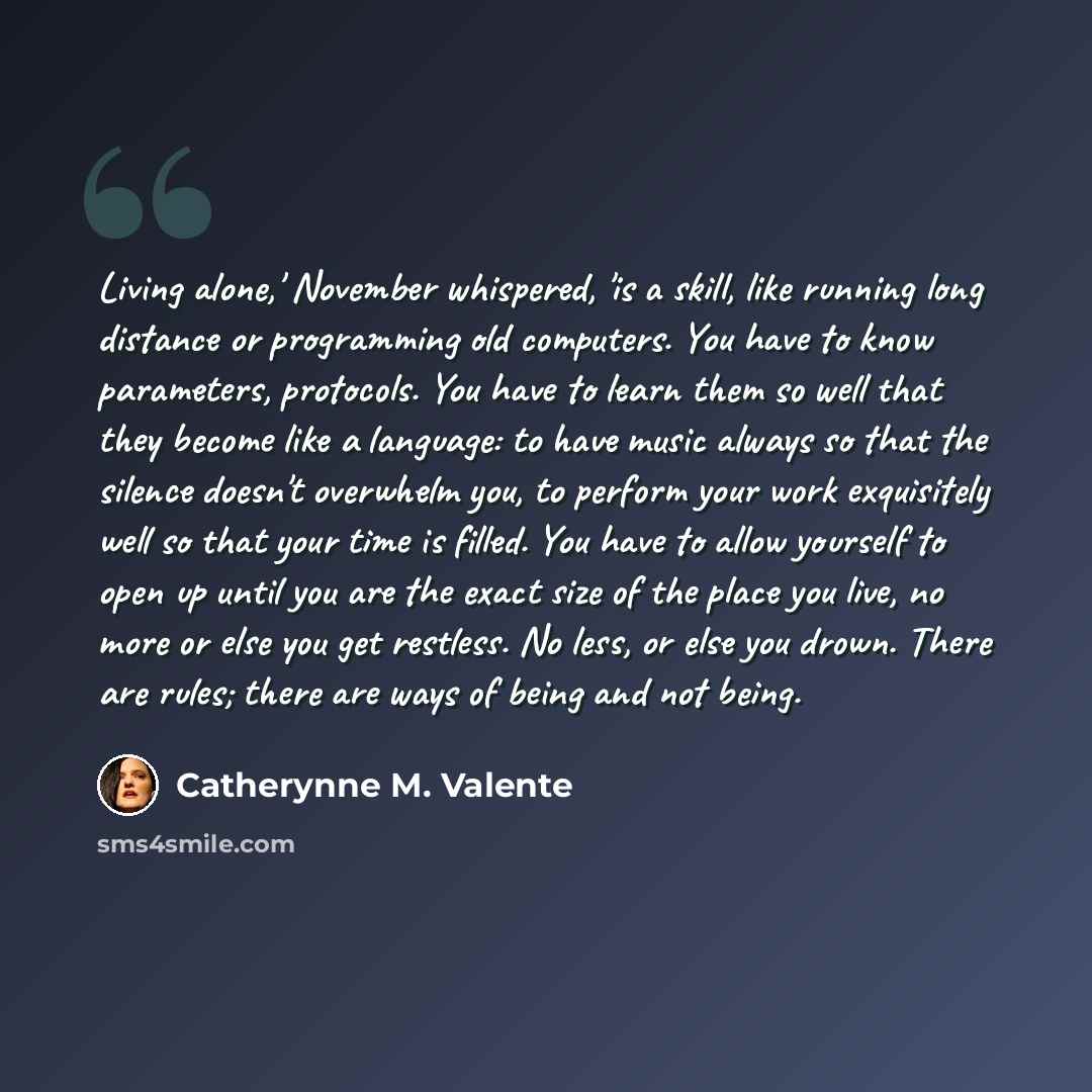 “Living alone,' November whispered, 'is a skill, like running long distance or programming old computers. You have to know parameters, protocols. You have to learn them so well that they become like a language: to have music always so that the silence doesn't overwhelm you, to perform your work…” quote by Catherynne M. Valente