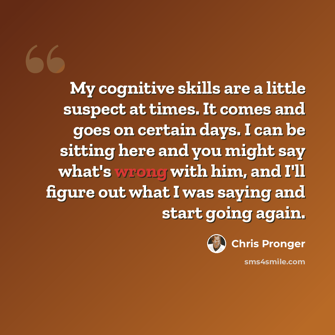 “My cognitive skills are a little suspect at times. It comes and goes on certain days. I can be sitting here and you might say what's wrong with him, and I'll figure out what I was saying and start going again.” quote by Chris Pronger