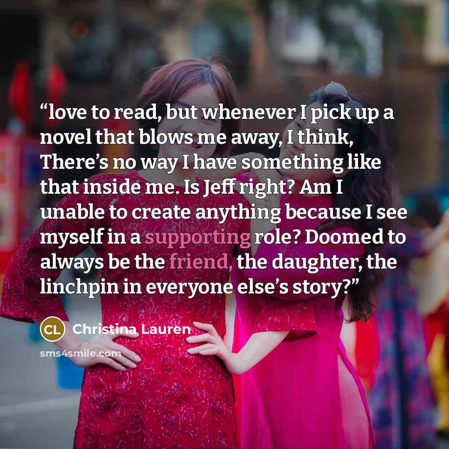 “love to read, but whenever I pick up a novel that blows me away, I think, There’s no way I have something like that inside me. Is Jeff right? Am I unable to create anything because I see myself in a supporting role? Doomed to always be the friend, the daughter, the linchpin in everyone else’s story?” quote by Christina Lauren