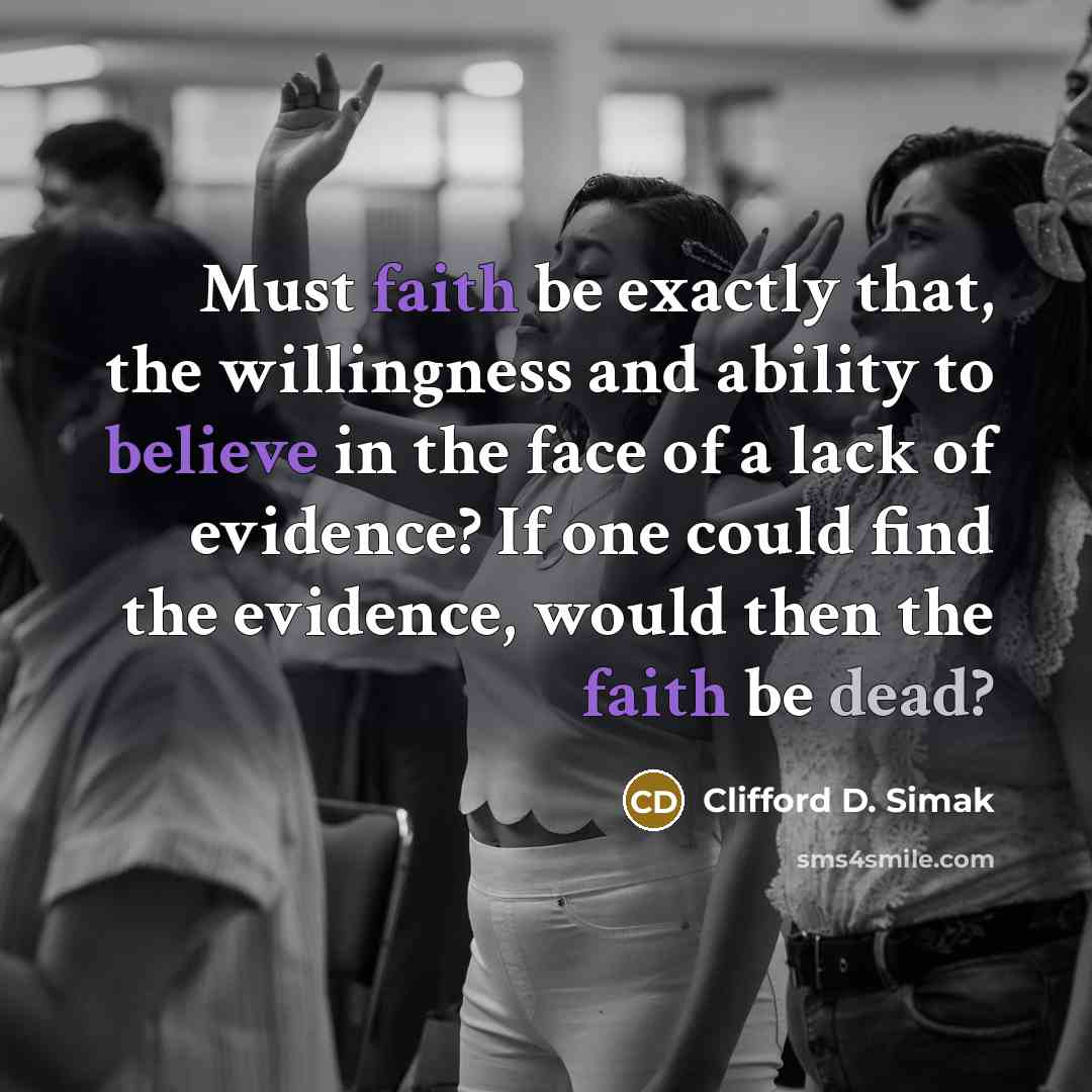 “Must faith be exactly that, the willingness and ability to believe in the face of a lack of evidence? If one could find the evidence, would then the faith be dead?” quote by Clifford D. Simak