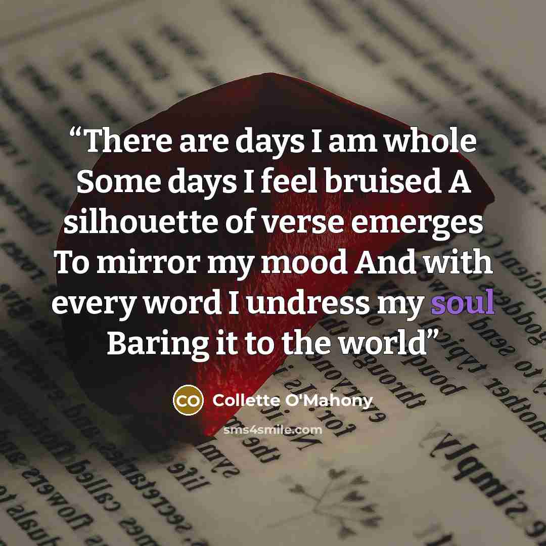 “There are days I am whole Some days I feel bruised A silhouette of verse emerges To mirror my mood And with every word I undress my soul Baring it to the world” quote by Collette O'Mahony