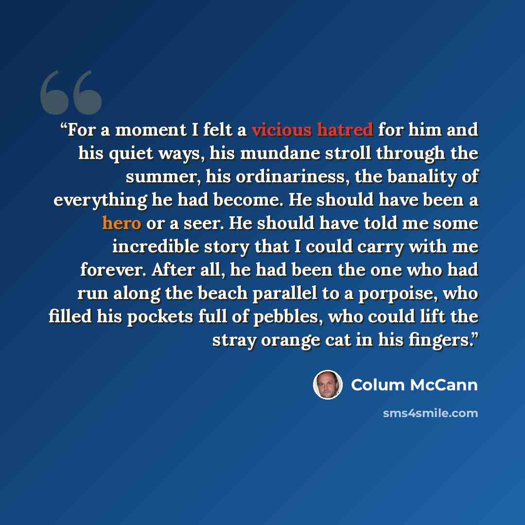 “For a moment I felt a vicious hatred for him and his quiet ways, his mundane stroll through the summer, his ordinariness, the banality of everything he had become. He should have been a hero or a seer. He should have told me some incredible story that I could carry with me forever. After all, he…” quote by Colum McCann