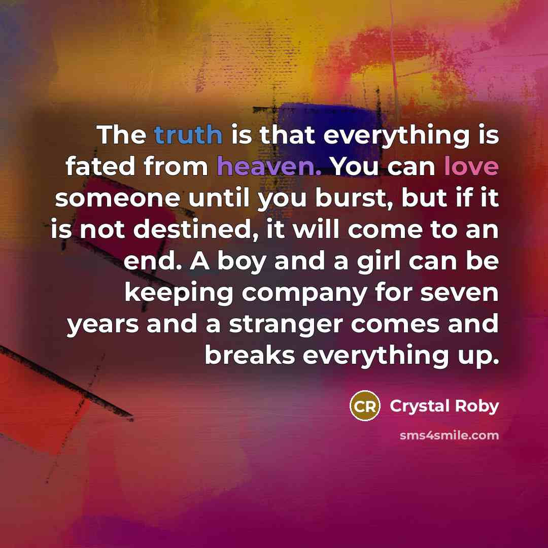 “The truth is that everything is fated from heaven. You can love someone until you burst, but if it is not destined, it will come to an end. A boy and a girl can be keeping company for seven years and a stranger comes and breaks everything up.” quote by Crystal Roby