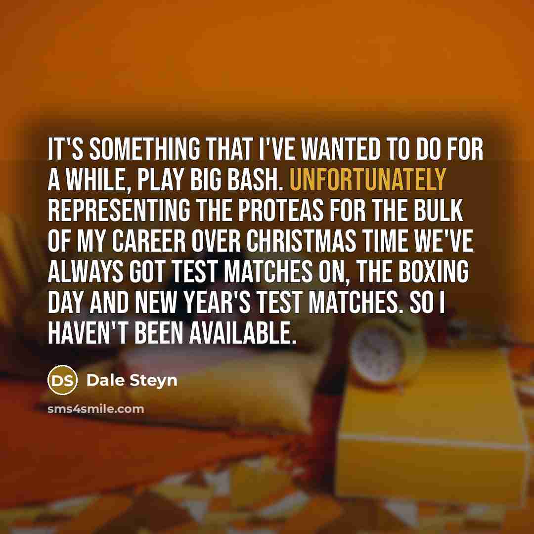 “It's something that I've wanted to do for a while, play Big Bash. Unfortunately representing the Proteas for the bulk of my career over Christmas time we've always got Test matches on, the Boxing Day and New Year's Test matches. So I haven't been available.” quote by Dale Steyn