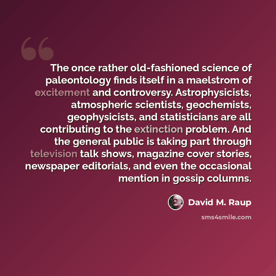 “The once rather old-fashioned science of paleontology finds itself in a maelstrom of excitement and controversy. Astrophysicists, atmospheric scientists, geochemists, geophysicists, and statisticians are all contributing to the extinction problem. And the general public is taking part through…” quote by David M. Raup