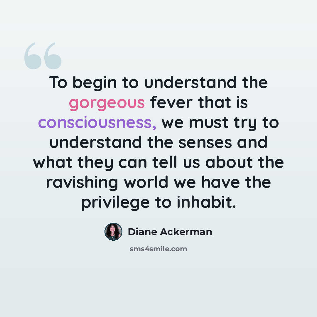 “To begin to understand the gorgeous fever that is consciousness, we must try to understand the senses and what they can tell us about the ravishing world we have the privilege to inhabit.” quote by Diane Ackerman
