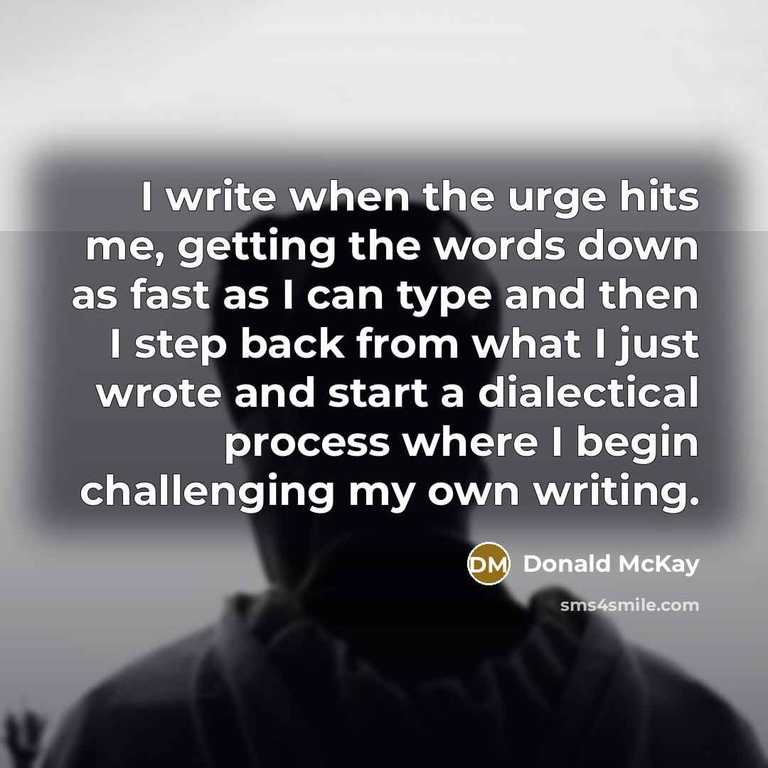 “I write when the urge hits me, getting the words down as fast as I can type and then I step back from what I just wrote and start a dialectical process where I begin challenging my own writing.” quote by Donald McKay