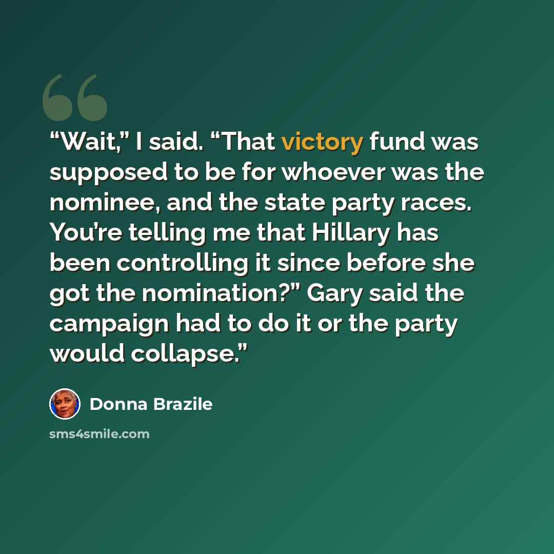 “Wait,” I said. “That victory fund was supposed to be for whoever was the nominee, and the state party races. You’re telling me that Hillary has been controlling it since before she got the nomination?” Gary said the campaign had to do it or the party would collapse.” quote by Donna Brazile