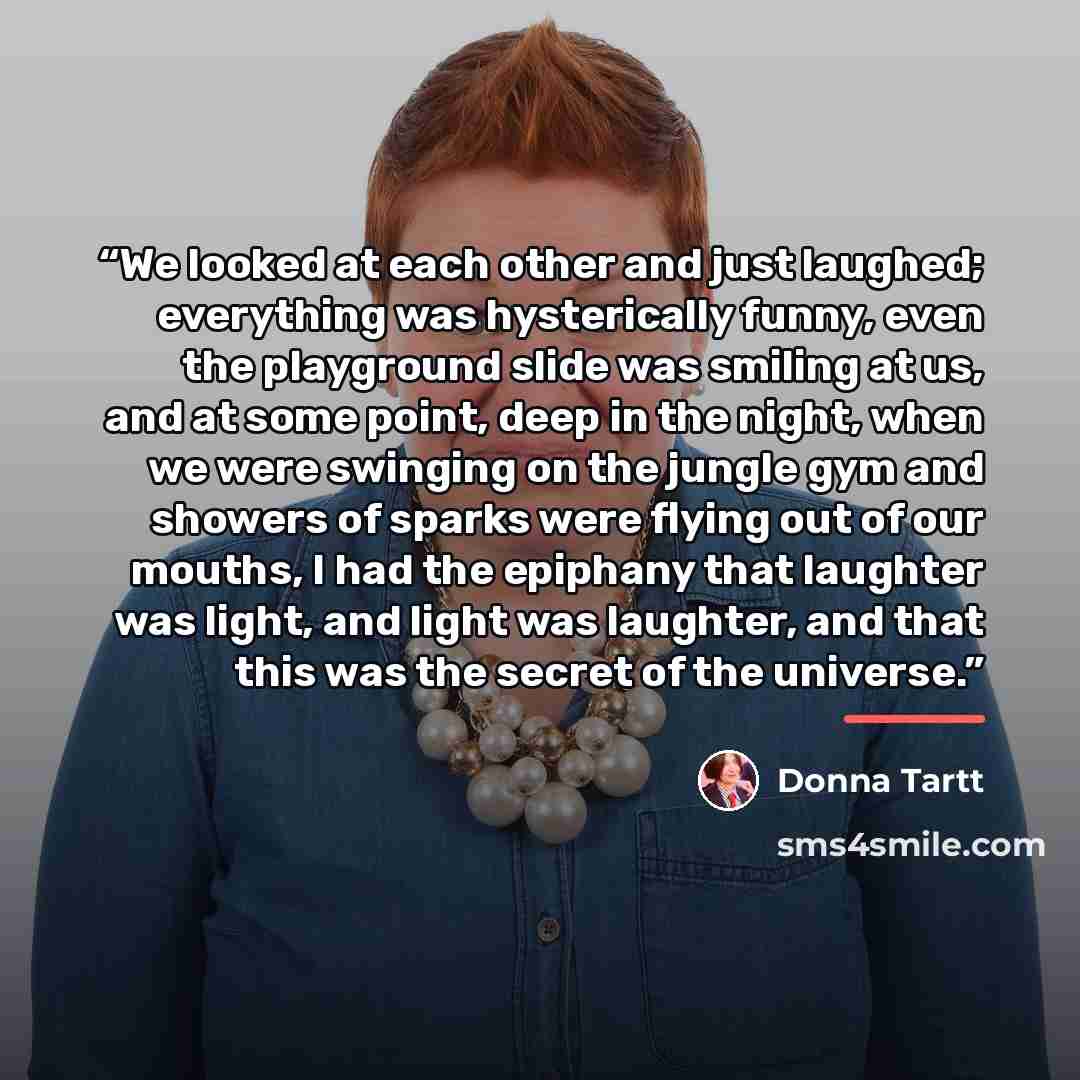 “We looked at each other and just laughed; everything was hysterically funny, even the playground slide was smiling at us, and at some point, deep in the night, when we were swinging on the jungle gym and showers of sparks were flying out of our mouths, I had the epiphany that laughter was light…” quote by Donna Tartt