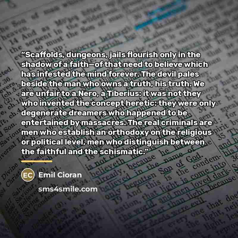 “Scaffolds, dungeons, jails flourish only in the shadow of a faith—of that need to believe which has infested the mind forever. The devil pales beside the man who owns a truth, his truth. We are unfair to a Nero, a Tiberius: it was not they who invented the concept heretic: they were only…” quote by Emil Cioran