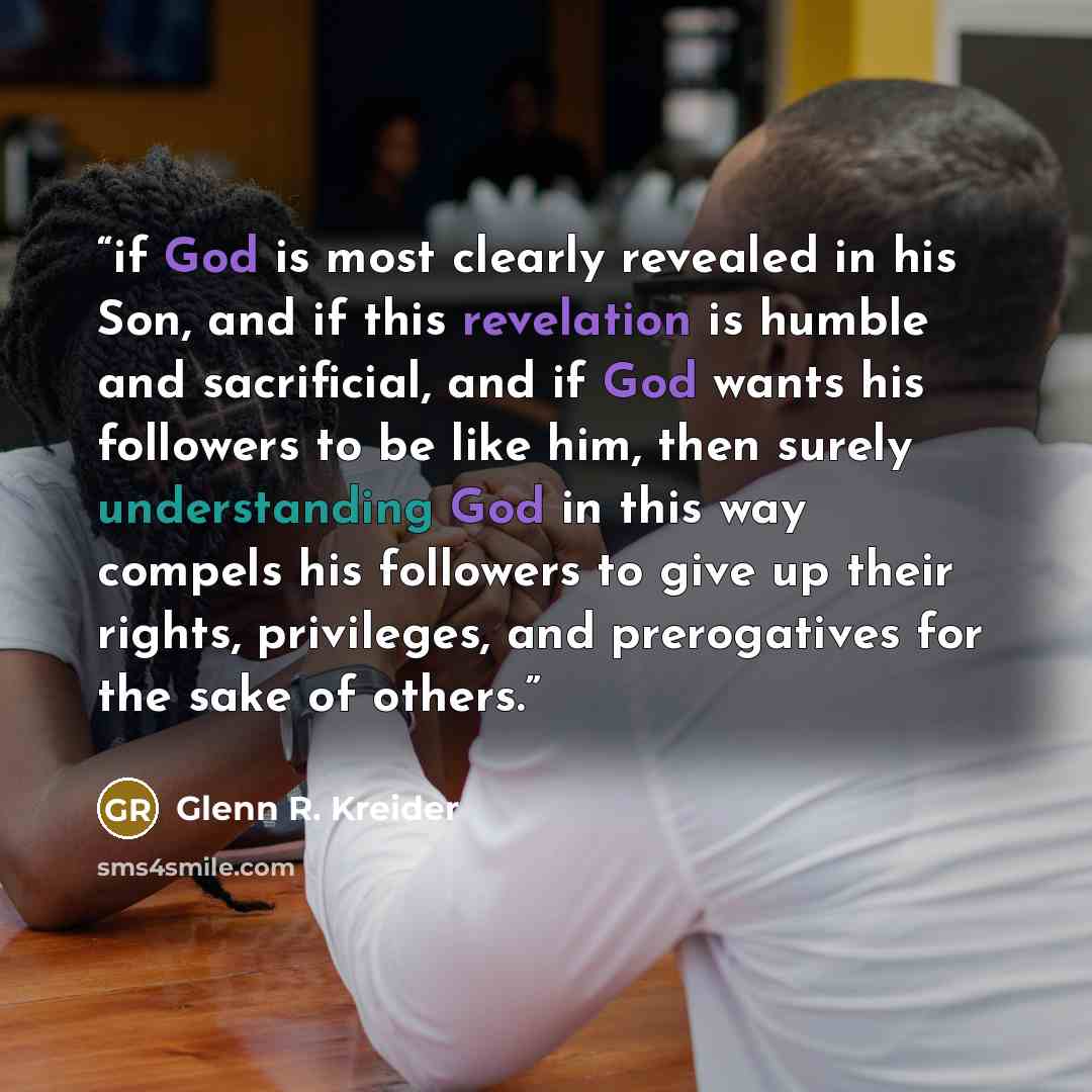 “if God is most clearly revealed in his Son, and if this revelation is humble and sacrificial, and if God wants his followers to be like him, then surely understanding God in this way compels his followers to give up their rights, privileges, and prerogatives for the sake of others.” quote by Glenn R. Kreider